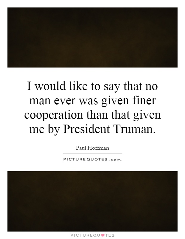 I would like to say that no man ever was given finer cooperation than that given me by President Truman Picture Quote #1