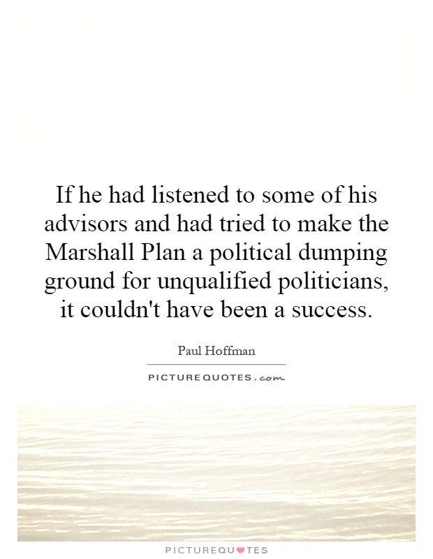 If he had listened to some of his advisors and had tried to make the Marshall Plan a political dumping ground for unqualified politicians, it couldn't have been a success Picture Quote #1