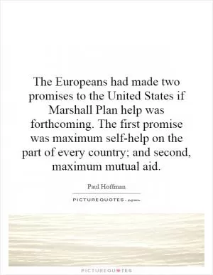 The Europeans had made two promises to the United States if Marshall Plan help was forthcoming. The first promise was maximum self-help on the part of every country; and second, maximum mutual aid Picture Quote #1