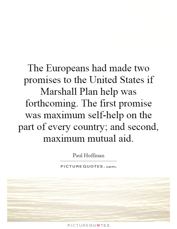 The Europeans had made two promises to the United States if Marshall Plan help was forthcoming. The first promise was maximum self-help on the part of every country; and second, maximum mutual aid Picture Quote #1