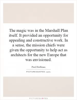 The magic was in the Marshall Plan itself. It provided an opportunity for appealing and constructive work. In a sense, the mission chiefs were given the opportunity to help act as architects for the new Europe that was envisioned Picture Quote #1