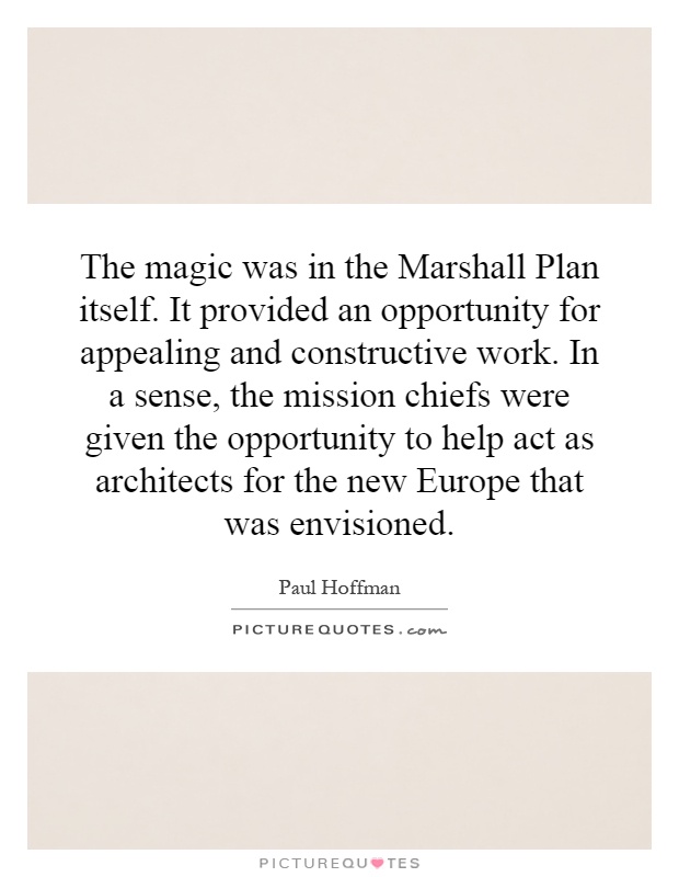 The magic was in the Marshall Plan itself. It provided an opportunity for appealing and constructive work. In a sense, the mission chiefs were given the opportunity to help act as architects for the new Europe that was envisioned Picture Quote #1