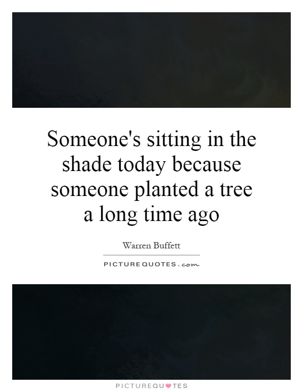 Someone's sitting in the shade today because someone planted a tree a long time ago Picture Quote #1