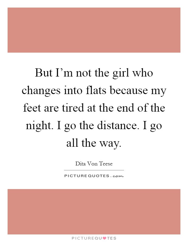 But I'm not the girl who changes into flats because my feet are tired at the end of the night. I go the distance. I go all the way Picture Quote #1