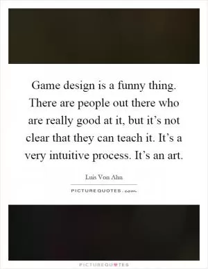 Game design is a funny thing. There are people out there who are really good at it, but it’s not clear that they can teach it. It’s a very intuitive process. It’s an art Picture Quote #1