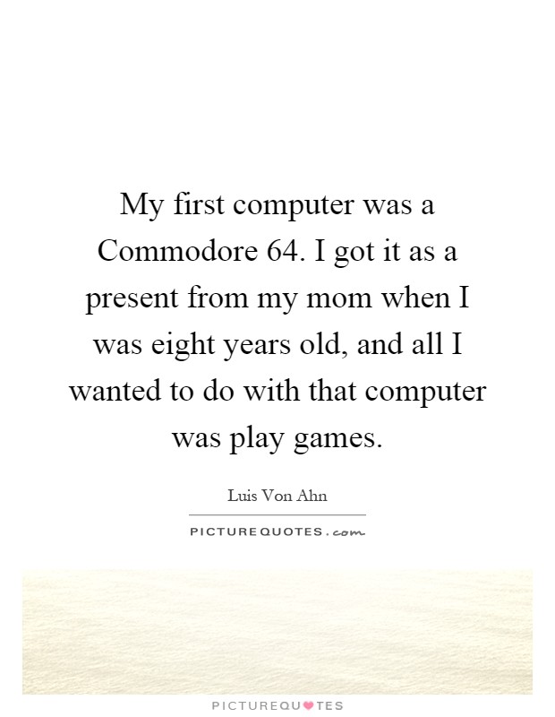 My first computer was a Commodore 64. I got it as a present from my mom when I was eight years old, and all I wanted to do with that computer was play games Picture Quote #1