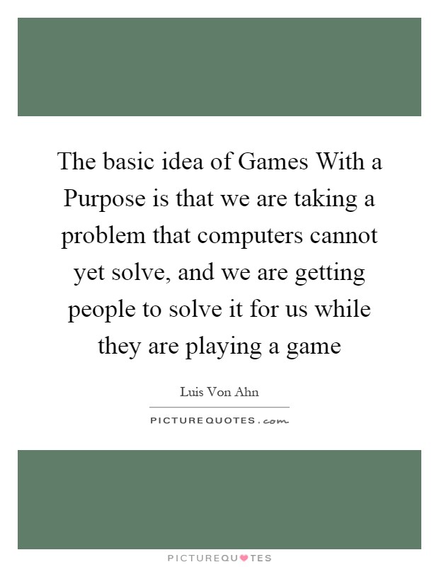 The basic idea of Games With a Purpose is that we are taking a problem that computers cannot yet solve, and we are getting people to solve it for us while they are playing a game Picture Quote #1