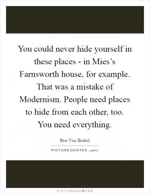 You could never hide yourself in these places - in Mies’s Farnsworth house, for example. That was a mistake of Modernism. People need places to hide from each other, too. You need everything Picture Quote #1
