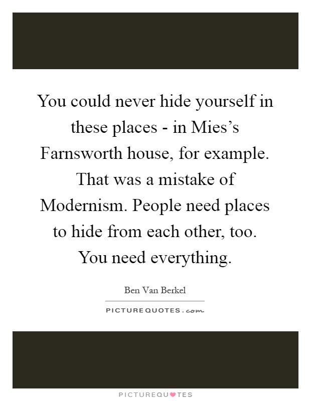You could never hide yourself in these places - in Mies's Farnsworth house, for example. That was a mistake of Modernism. People need places to hide from each other, too. You need everything Picture Quote #1