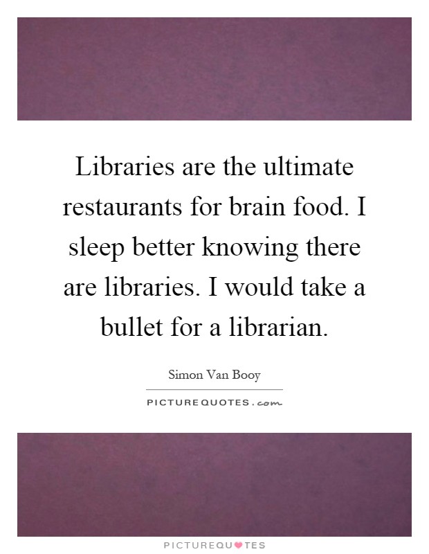 Libraries are the ultimate restaurants for brain food. I sleep better knowing there are libraries. I would take a bullet for a librarian Picture Quote #1