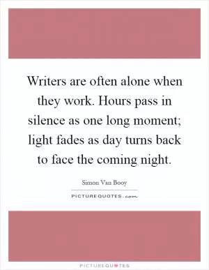 Writers are often alone when they work. Hours pass in silence as one long moment; light fades as day turns back to face the coming night Picture Quote #1