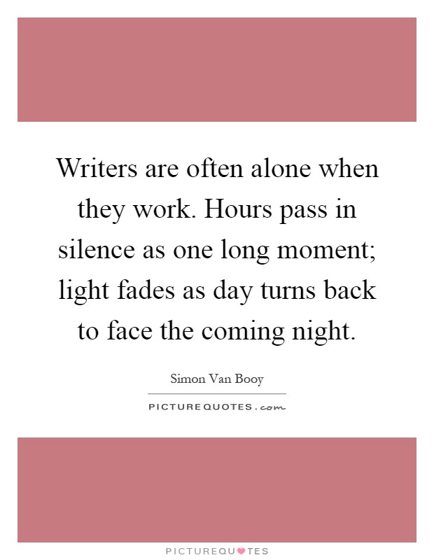 Writers are often alone when they work. Hours pass in silence as one long moment; light fades as day turns back to face the coming night Picture Quote #1