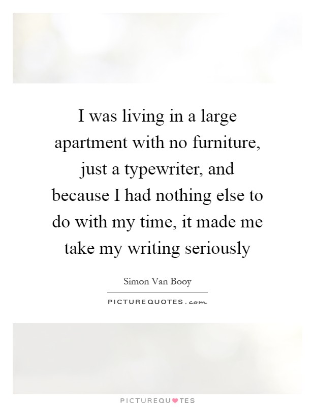 I was living in a large apartment with no furniture, just a typewriter, and because I had nothing else to do with my time, it made me take my writing seriously Picture Quote #1