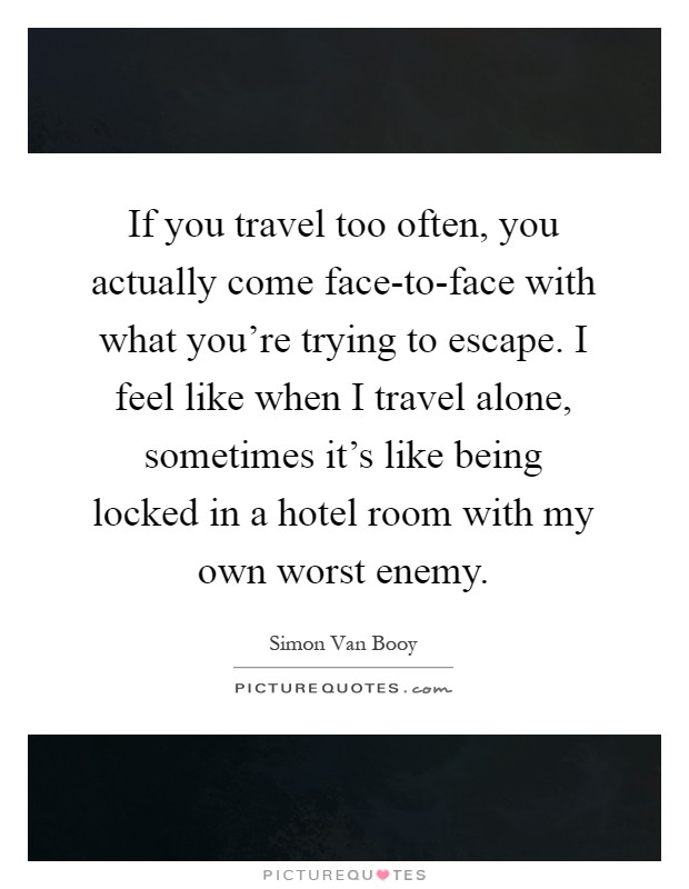 If you travel too often, you actually come face-to-face with what you're trying to escape. I feel like when I travel alone, sometimes it's like being locked in a hotel room with my own worst enemy Picture Quote #1
