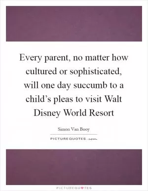Every parent, no matter how cultured or sophisticated, will one day succumb to a child’s pleas to visit Walt Disney World Resort Picture Quote #1