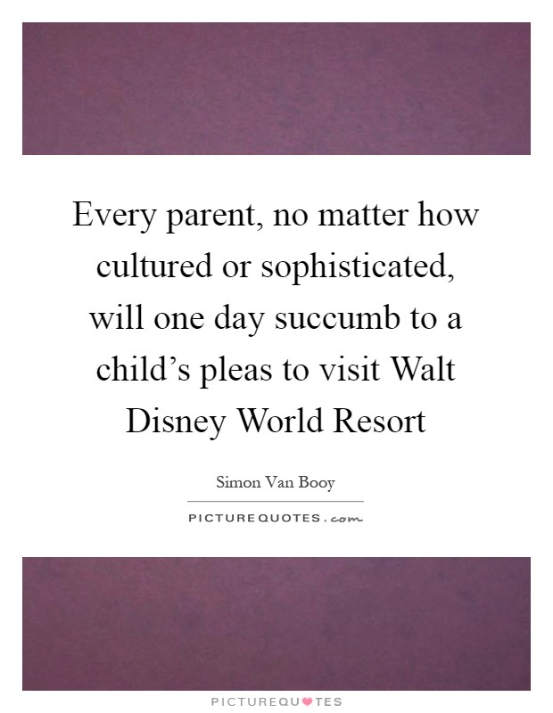 Every parent, no matter how cultured or sophisticated, will one day succumb to a child's pleas to visit Walt Disney World Resort Picture Quote #1
