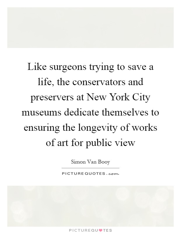 Like surgeons trying to save a life, the conservators and preservers at New York City museums dedicate themselves to ensuring the longevity of works of art for public view Picture Quote #1