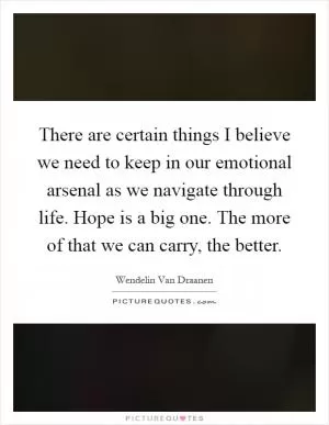 There are certain things I believe we need to keep in our emotional arsenal as we navigate through life. Hope is a big one. The more of that we can carry, the better Picture Quote #1