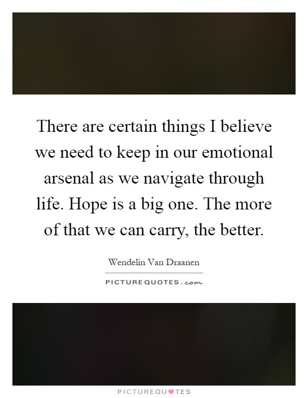 There are certain things I believe we need to keep in our emotional arsenal as we navigate through life. Hope is a big one. The more of that we can carry, the better Picture Quote #1