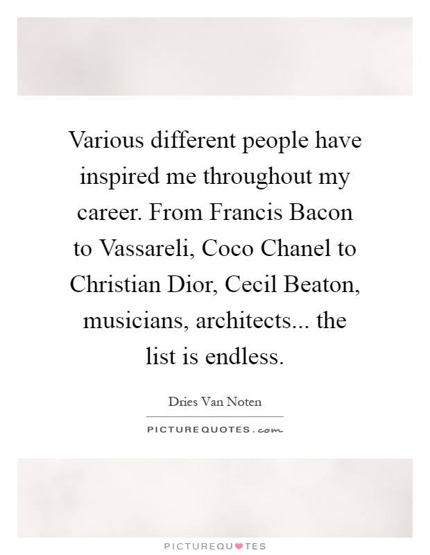 Various different people have inspired me throughout my career. From Francis Bacon to Vassareli, Coco Chanel to Christian Dior, Cecil Beaton, musicians, architects... the list is endless Picture Quote #1