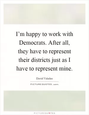 I’m happy to work with Democrats. After all, they have to represent their districts just as I have to represent mine Picture Quote #1