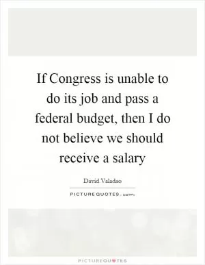 If Congress is unable to do its job and pass a federal budget, then I do not believe we should receive a salary Picture Quote #1