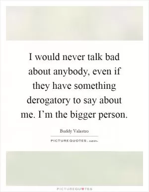 I would never talk bad about anybody, even if they have something derogatory to say about me. I’m the bigger person Picture Quote #1