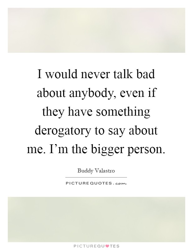 I would never talk bad about anybody, even if they have something derogatory to say about me. I'm the bigger person Picture Quote #1