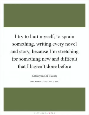 I try to hurt myself, to sprain something, writing every novel and story, because I’m stretching for something new and difficult that I haven’t done before Picture Quote #1
