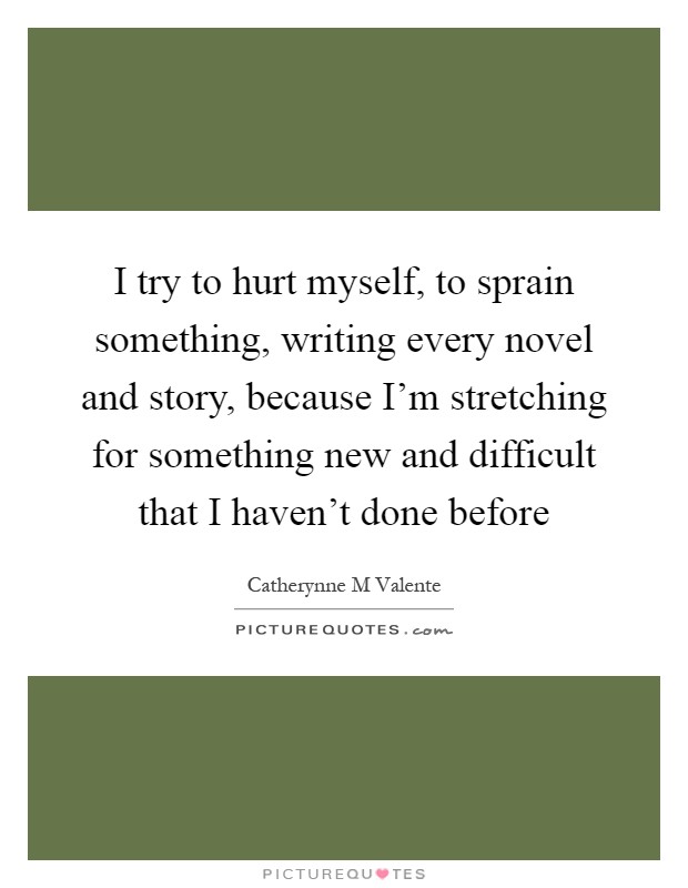 I try to hurt myself, to sprain something, writing every novel and story, because I'm stretching for something new and difficult that I haven't done before Picture Quote #1