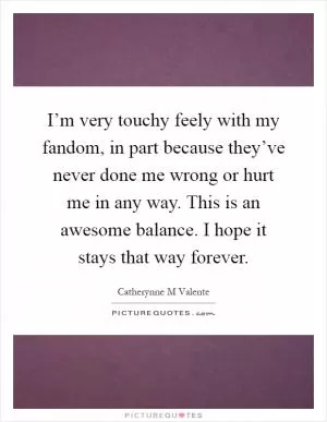 I’m very touchy feely with my fandom, in part because they’ve never done me wrong or hurt me in any way. This is an awesome balance. I hope it stays that way forever Picture Quote #1