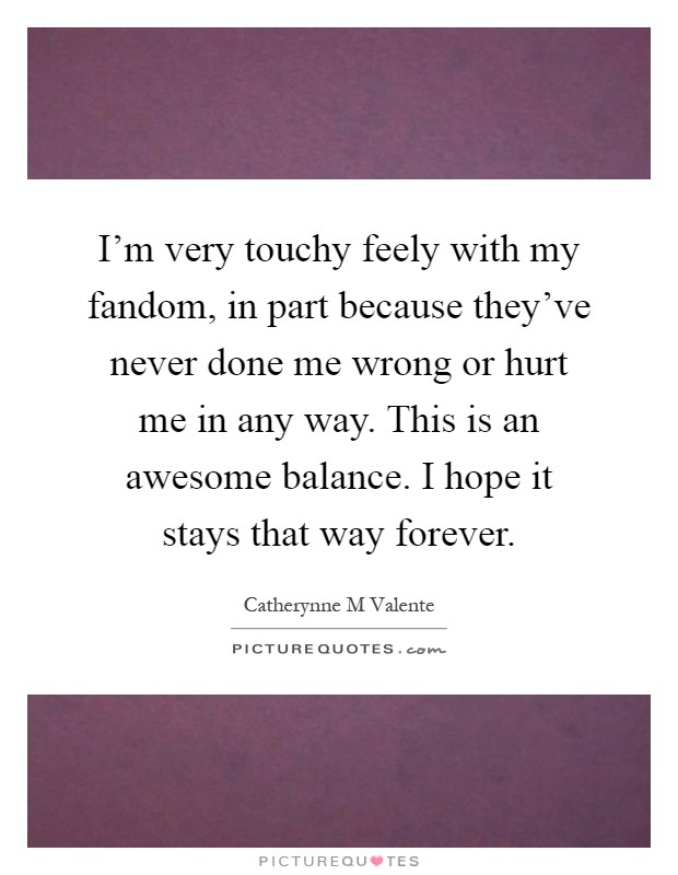 I'm very touchy feely with my fandom, in part because they've never done me wrong or hurt me in any way. This is an awesome balance. I hope it stays that way forever Picture Quote #1