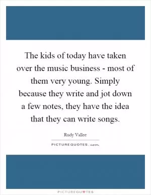 The kids of today have taken over the music business - most of them very young. Simply because they write and jot down a few notes, they have the idea that they can write songs Picture Quote #1