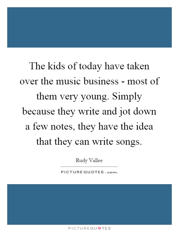 The kids of today have taken over the music business - most of them very young. Simply because they write and jot down a few notes, they have the idea that they can write songs Picture Quote #1