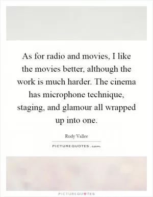 As for radio and movies, I like the movies better, although the work is much harder. The cinema has microphone technique, staging, and glamour all wrapped up into one Picture Quote #1
