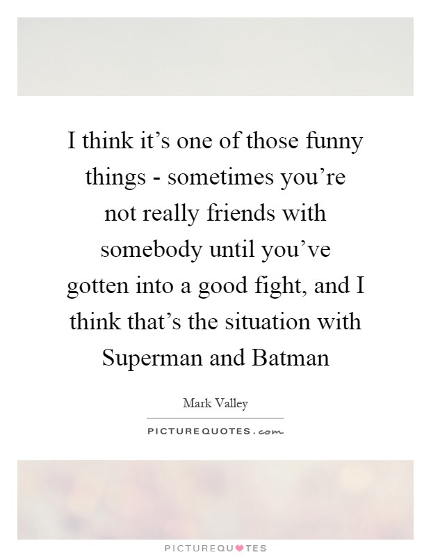I think it's one of those funny things - sometimes you're not really friends with somebody until you've gotten into a good fight, and I think that's the situation with Superman and Batman Picture Quote #1