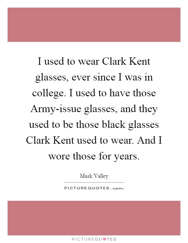 I used to wear Clark Kent glasses, ever since I was in college. I used to have those Army-issue glasses, and they used to be those black glasses Clark Kent used to wear. And I wore those for years Picture Quote #1