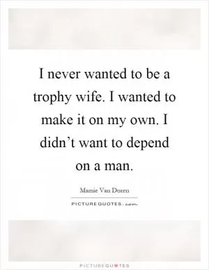 I never wanted to be a trophy wife. I wanted to make it on my own. I didn’t want to depend on a man Picture Quote #1