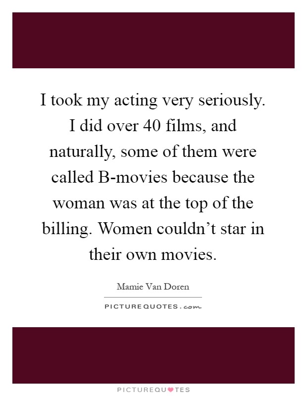 I took my acting very seriously. I did over 40 films, and naturally, some of them were called B-movies because the woman was at the top of the billing. Women couldn't star in their own movies Picture Quote #1