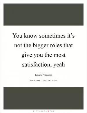 You know sometimes it’s not the bigger roles that give you the most satisfaction, yeah Picture Quote #1