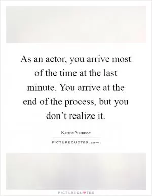 As an actor, you arrive most of the time at the last minute. You arrive at the end of the process, but you don’t realize it Picture Quote #1