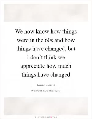 We now know how things were in the  60s and how things have changed, but I don’t think we appreciate how much things have changed Picture Quote #1