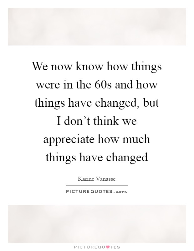 We now know how things were in the  60s and how things have changed, but I don't think we appreciate how much things have changed Picture Quote #1