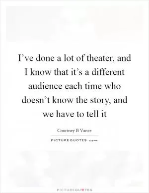 I’ve done a lot of theater, and I know that it’s a different audience each time who doesn’t know the story, and we have to tell it Picture Quote #1