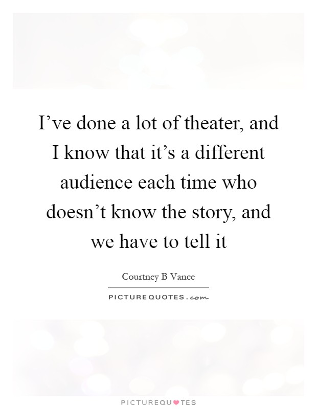 I've done a lot of theater, and I know that it's a different audience each time who doesn't know the story, and we have to tell it Picture Quote #1