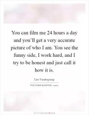 You can film me 24 hours a day and you’ll get a very accurate picture of who I am. You see the funny side, I work hard, and I try to be honest and just call it how it is Picture Quote #1