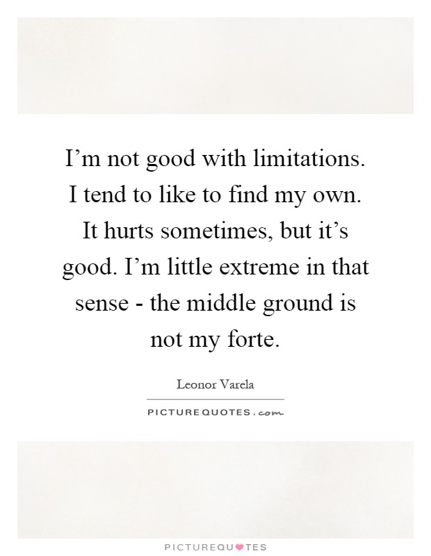 I'm not good with limitations. I tend to like to find my own. It hurts sometimes, but it's good. I'm little extreme in that sense - the middle ground is not my forte Picture Quote #1