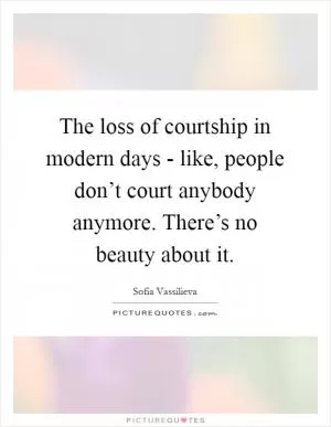 The loss of courtship in modern days - like, people don’t court anybody anymore. There’s no beauty about it Picture Quote #1