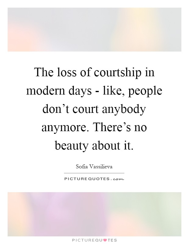 The loss of courtship in modern days - like, people don't court anybody anymore. There's no beauty about it Picture Quote #1