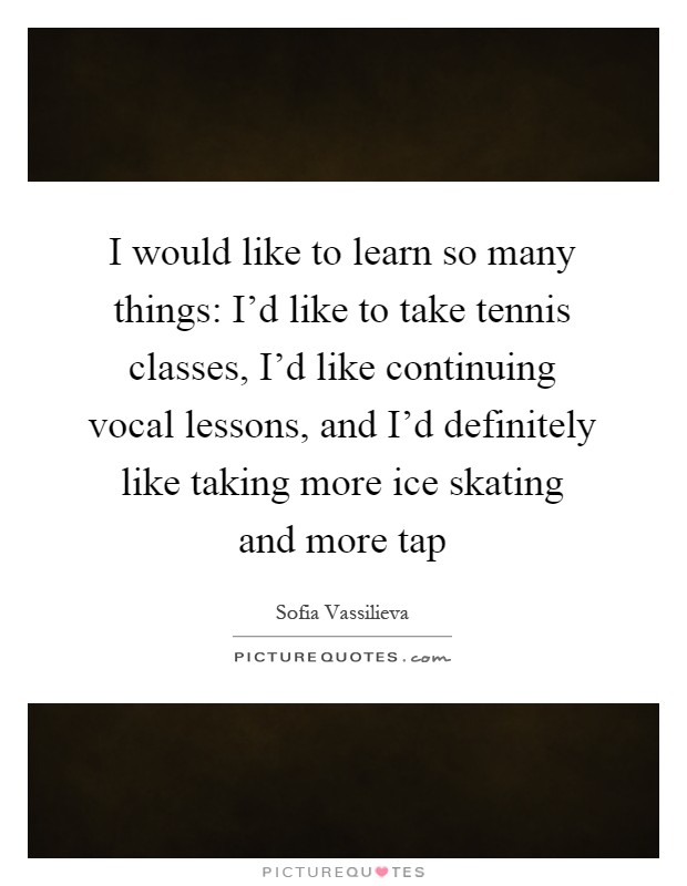 I would like to learn so many things: I'd like to take tennis classes, I'd like continuing vocal lessons, and I'd definitely like taking more ice skating and more tap Picture Quote #1